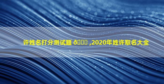 许姓名打分测试题 🐋 ,2020年姓许取名大全